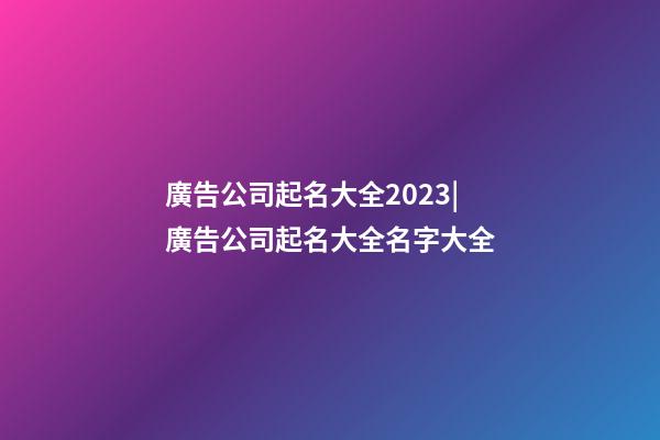 廣告公司起名大全2023|廣告公司起名大全名字大全-第1張-公司起名-玄機(jī)派